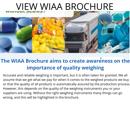 VIEW WIAA BROCHURE Accurate and reliable weighing is important, but it is often taken for granted. We all assume that we get what we pay for when it comes to the weighed products we buy or that the quality of all products is automatically assured by the production process. However, this depends on the quality of the weighing instruments you or your suppliers are using. Without the right weighing instruments many things can go wrong, and this will be highlighted in the brochure. The WIAA Brochure aims to create awareness on the importance of quality weighing